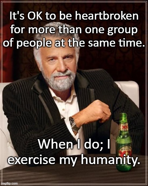 The Most Interesting Man In The World Meme | It's OK to be heartbroken for more than one group of people at the same time. When I do; I exercise my humanity. | image tagged in memes,the most interesting man in the world | made w/ Imgflip meme maker