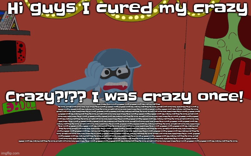 Guh | Hi guys I cured my crazy; Crazy?!?? I was crazy once! They locked me in a room. A rubber room! A rubber room with rats,and rats make me crazy. Crazy? I was crazy once. They locked me in a room. A rubber room! A rubber room with rats,and rats make me crazy. Crazy? I was crazy once. They locked me in a room. A rubber room! A rubber room with rats,and rats make me crazy. Crazy? I was crazy once. They locked me in a room. A rubber room! A rubber room with rats,and rats make me crazy. Crazy? I was crazy once. They locked me in a room. A rubber room! A rubber room with rats,and rats make me crazy. Crazy? I was crazy once. They locked me in a room. A rubber room! A rubber room with rats,and rats make me crazy. Crazy? I was crazy once. They locked me in a room. A rubber room! A rubber room with rats,and rats make me crazy. Crazy? I was crazy once. They locked me in a room. A rubber room! A rubber room with rats,and rats make me crazy. Crazy? I was crazy once. They locked me in a room. A rubber room! A rubber room with rats,and rats make me crazy. Crazy? I was crazy once. They locked me in a room. A rubber room! A rubber room with rats,and rats make me crazy. Crazy? I was crazy once. They locked me in a room. A rubber room! A rubber room with rats,and rats make me crazy. Crazy? I was crazy once. They locked me in a room. A rubber room! A rubber room with rats,and rats make me crazy. Crazy? I was crazy once. They locked me in a room. A rubber room! A rubber room with rats,and rats make me crazy. Crazy? I was crazy once. They locked me in a room. A rubber room! A rubber room with rats,and rats make me crazy. Crazy? I was crazy once. They locked me in a room. A rubber room! A rubber room with rats,and rats make me crazy. Crazy? I was crazy once. They locked me in a room. A rubber room! A rubber room with rats,and rats make me crazy. Crazy? I was crazy once. They locked me in a room. A rubber room! A rubber room with rats,and rats make me crazy. Crazy? I was crazy once. They locked me in a room. A rubber room! A rubber room with rats,and rats make me crazy. Crazy? I was crazy once. They locked me in a room. A rubber room! A rubber room with rats,and rats make me crazy. Crazy? I was crazy once. They locked me in a room. A rubber room! A rubber room with rats,and rats make me crazy. Crazy? I was crazy once. They locked me in a room. A rubber room! A rubber room with rats,and rats make me crazy. Crazy? I was crazy once. They locked me in a room. A rubber room! A rubber room with rats,and rats make me crazy. Crazy? I was crazy once. They locked me in a room. A rubber room! A rubber room with rats,and rats make me crazy. Crazy? I was crazy once. They locked me in a room. A rubber room! A rubber room with rats,and rats make me crazy. Crazy? I was crazy once. They locked me in a room. A rubber room! A rubber room with rats,and rats make me crazy. | image tagged in skatez insomnia | made w/ Imgflip meme maker