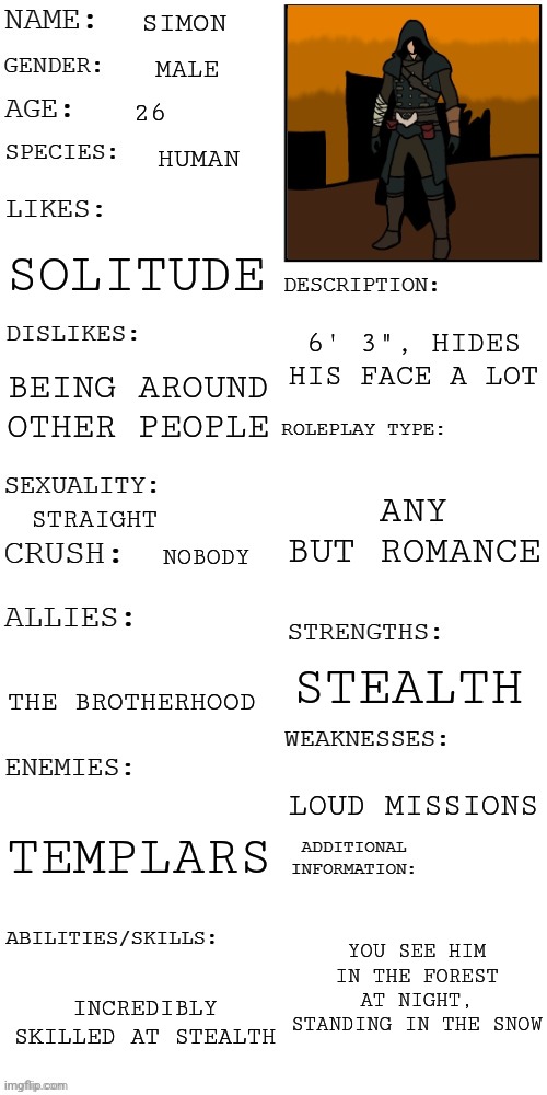Like the thing says, no romance pls | SIMON; MALE; 26; HUMAN; SOLITUDE; 6' 3", HIDES HIS FACE A LOT; BEING AROUND OTHER PEOPLE; ANY BUT ROMANCE; STRAIGHT; NOBODY; STEALTH; THE BROTHERHOOD; LOUD MISSIONS; TEMPLARS; YOU SEE HIM IN THE FOREST AT NIGHT, STANDING IN THE SNOW; INCREDIBLY SKILLED AT STEALTH | image tagged in updated roleplay oc showcase | made w/ Imgflip meme maker