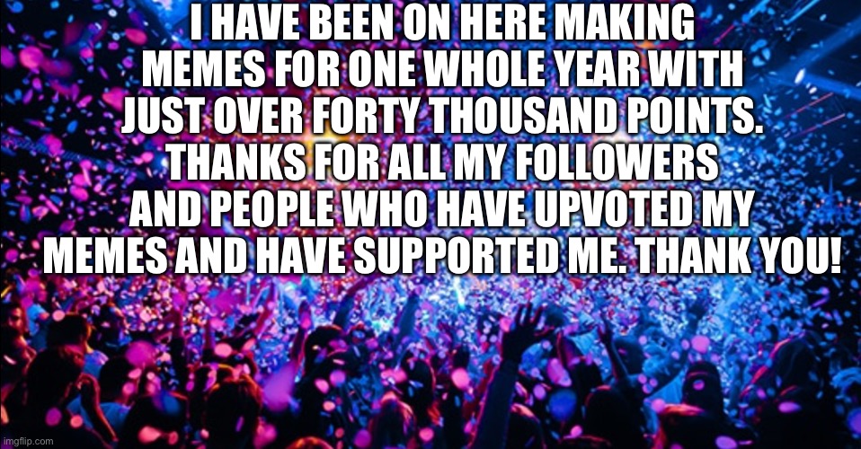 One Whole Year!!! | I HAVE BEEN ON HERE MAKING MEMES FOR ONE WHOLE YEAR WITH JUST OVER FORTY THOUSAND POINTS. THANKS FOR ALL MY FOLLOWERS AND PEOPLE WHO HAVE UPVOTED MY MEMES AND HAVE SUPPORTED ME. THANK YOU! | image tagged in one year anniversary,thanks,thank you,followers,upvotes,thank you everyone | made w/ Imgflip meme maker