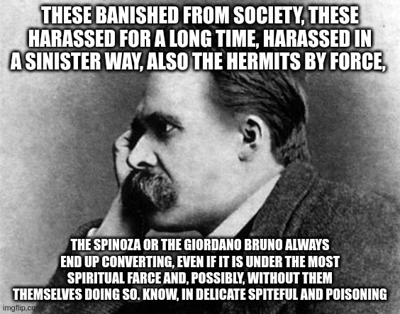 Nietzche | THESE BANISHED FROM SOCIETY, THESE HARASSED FOR A LONG TIME, HARASSED IN A SINISTER WAY, ALSO THE HERMITS BY FORCE, THE SPINOZA OR THE GIORD | image tagged in nietzche | made w/ Imgflip meme maker