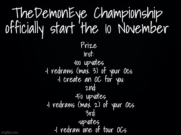 Finally TheDemonEye is here (in 6 days) | TheDemonEye Championship  officially start the 10 November; Prize 
1rst: 
•100 upvotes 
•I redraws (max 3) of your Ocs 
•I create an OC for you
2nd:
•50 upvotes
•I redraws (max 2) of your Ocs
3rd:
•upvotes 
•I redraw one of tour OCs | image tagged in black background | made w/ Imgflip meme maker