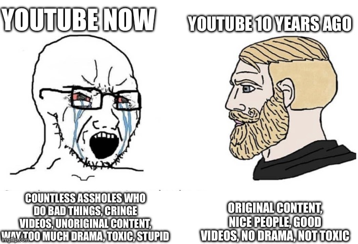 2013 YouTube > YouTube now | YOUTUBE NOW; YOUTUBE 10 YEARS AGO; ORIGINAL CONTENT, NICE PEOPLE, GOOD VIDEOS, NO DRAMA, NOT TOXIC; COUNTLESS ASSHOLES WHO DO BAD THINGS, CRINGE VIDEOS, UNORIGINAL CONTENT, WAY TOO MUCH DRAMA, TOXIC, STUPID | image tagged in soyboy vs yes chad,youtube,then vs now | made w/ Imgflip meme maker