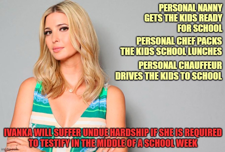 Court rejects Ivanka Trump claim she is too busy to testify during a school week! | PERSONAL NANNY
GETS THE KIDS READY
FOR SCHOOL; PERSONAL CHEF PACKS
THE KIDS SCHOOL LUNCHES; PERSONAL CHAUFFEUR
DRIVES THE KIDS TO SCHOOL; IVANKA WILL SUFFER UNDUE HARDSHIP IF SHE IS REQUIRED
TO TESTIFY IN THE MIDDLE OF A SCHOOL WEEK | image tagged in ivanka trump,donald trump,trump fraud trial,school days,rich people | made w/ Imgflip meme maker