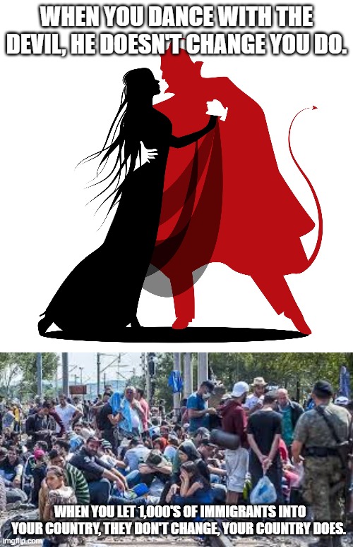 Dance with an immigrant | WHEN YOU DANCE WITH THE DEVIL, HE DOESN'T CHANGE YOU DO. WHEN YOU LET 1,000'S OF IMMIGRANTS INTO YOUR COUNTRY, THEY DON'T CHANGE, YOUR COUNTRY DOES. | image tagged in illegal immigration,sweden,european union | made w/ Imgflip meme maker