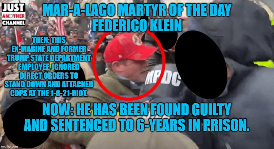 How many years will it take until he realizes "Stop the Steal," was a scam? | MAR-A-LAGO MARTYR OF THE DAY
FEDERICO KLEIN; THEN: THIS EX-MARINE AND FORMER TRUMP STATE DEPARTMENT EMPLOYEE, IGNORED DIRECT ORDERS TO STAND DOWN AND ATTACKED COPS AT THE 1-6-21-RIOT. NOW: HE HAS BEEN FOUND GUILTY AND SENTENCED TO 6-YEARS IN PRISON. | image tagged in politics | made w/ Imgflip meme maker