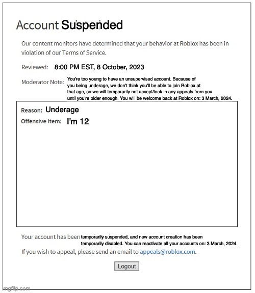 Underage? | Suspended; 8:00 PM EST, 8 October, 2023; You're too young to have an unsupervised account. Because of you being underage, we don't think you'll be able to join Roblox at that age, so we will temporarily not accept/look in any appeals from you until you're older enough. You will be welcome back at Roblox on: 3 March, 2024. Underage; I'm 12; temporarily suspended, and new account creation has been temporarily disabled. You can reactivate all your accounts on: 3 March, 2024. | image tagged in banned from roblox | made w/ Imgflip meme maker