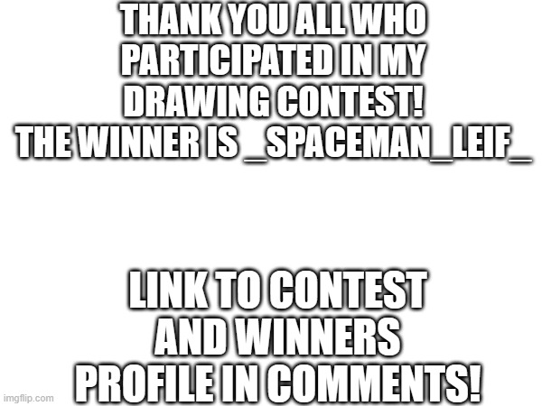 Drawing contest results! Congratulations _Spaceman_Leif_ | THANK YOU ALL WHO PARTICIPATED IN MY DRAWING CONTEST!
THE WINNER IS _SPACEMAN_LEIF_; LINK TO CONTEST AND WINNERS PROFILE IN COMMENTS! | image tagged in tag,tags,ha ha tags go brr,stop reading the tags,you have been eternally cursed for reading the tags | made w/ Imgflip meme maker
