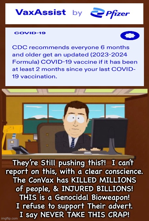 Tonight’s News - November 4, 2023 | They’re Still pushing this?!  I can’t 
report on this, with a clear conscience.
The ConVax has KILLED MILLIONS
of people, & INJURED BILLIONS!
THIS is a Genocidal Bioweapon!
I refuse to support Their advert.
I say NEVER TAKE THIS CRAP! | image tagged in memes,i cant believe they are still injecting this,everyone should know its deadly poison,if u dont know u r delusional,fjb | made w/ Imgflip meme maker