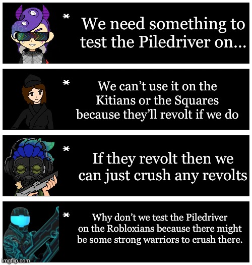 The Inkperious eon chapter 8 teaser  | We need something to test the Piledriver on…; We can’t use it on the Kitians or the Squares because they’ll revolt if we do; If they revolt then we can just crush any revolts; Why don’t we test the Piledriver on the Robloxians because there might be some strong warriors to crush there. | image tagged in 4 undertale textboxes | made w/ Imgflip meme maker