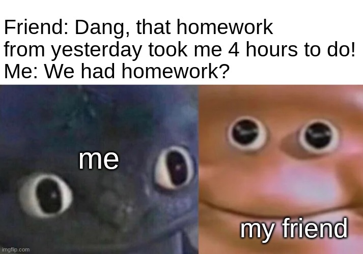 Awkward Realization Two Faces | Friend: Dang, that homework from yesterday took me 4 hours to do!
Me: We had homework? me; my friend | image tagged in awkward realization two faces | made w/ Imgflip meme maker