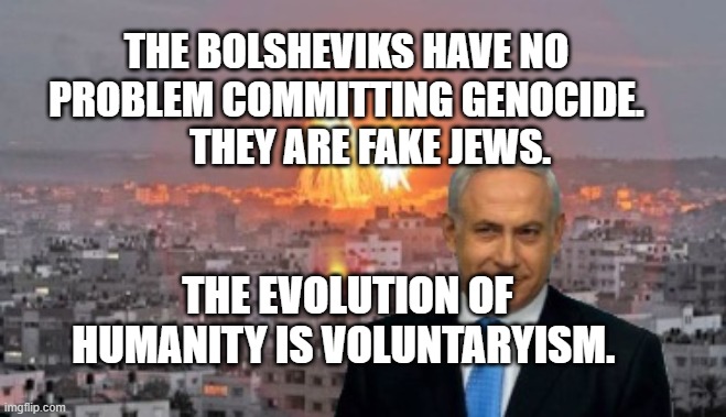 Bibi phosphorus | THE BOLSHEVIKS HAVE NO PROBLEM COMMITTING GENOCIDE.        THEY ARE FAKE JEWS. THE EVOLUTION OF HUMANITY IS VOLUNTARYISM. | image tagged in bibi phosphorus | made w/ Imgflip meme maker