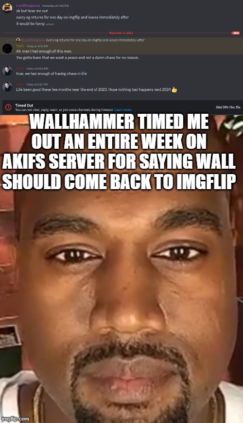 if you're gonna time someone out for an entire week just because you can, you should stay off the internet | WALLHAMMER TIMED ME OUT AN ENTIRE WEEK ON AKIFS SERVER FOR SAYING WALL SHOULD COME BACK TO IMGFLIP | image tagged in kanye west stare | made w/ Imgflip meme maker