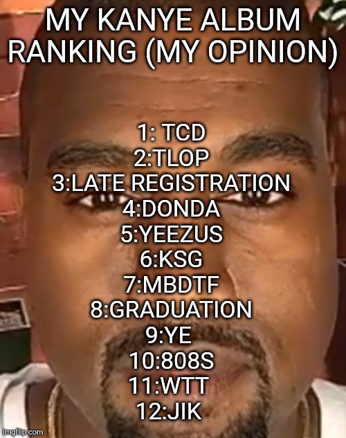 Kanye West Stare | MY KANYE ALBUM RANKING (MY OPINION); 1: TCD
2:TLOP
3:LATE REGISTRATION
4:DONDA
5:YEEZUS
6:KSG
7:MBDTF
8:GRADUATION
9:YE 
10:808S
11:WTT 
12:JIK | image tagged in kanye west stare,kanye west | made w/ Imgflip meme maker