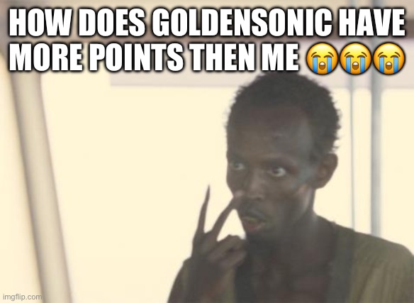 I'm The Captain Now Meme | HOW DOES GOLDENSONIC HAVE MORE POINTS THEN ME 😭😭😭 | image tagged in memes,i'm the captain now | made w/ Imgflip meme maker