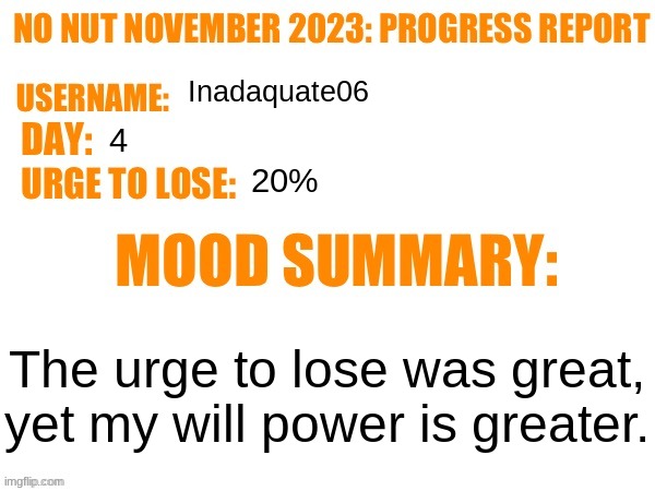 No Nut November 2023 Progress Report | Inadaquate06; 4; 20%; The urge to lose was great, yet my will power is greater. | image tagged in no nut november 2023 progress report | made w/ Imgflip meme maker