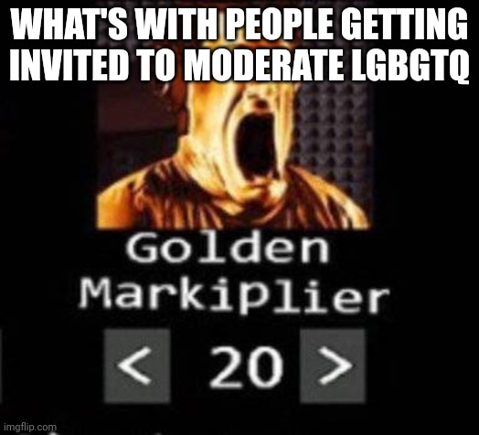 Golden Markiplier | WHAT'S WITH PEOPLE GETTING INVITED TO MODERATE LGBGTQ | image tagged in golden markiplier | made w/ Imgflip meme maker
