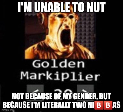 I'm male | I'M UNABLE TO NUT; NOT BECAUSE OF MY GENDER, BUT BECAUSE I'M LITERALLY TWO NI🅱️🅱️AS | image tagged in golden markiplier | made w/ Imgflip meme maker