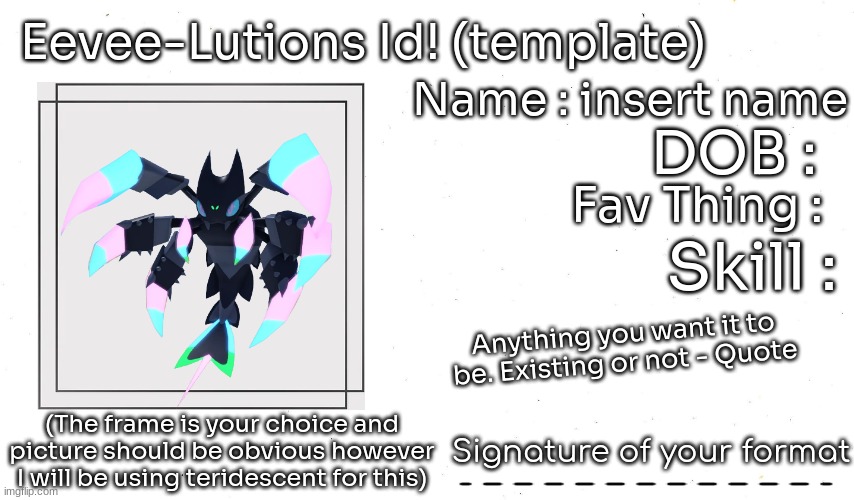 heres the template of the id! for the text of everything except for the signature i recommed sora, space mono or mali! And every | Eevee-Lutions Id! (template); Name : insert name; DOB :; Fav Thing :; Skill :; Anything you want it to be. Existing or not - Quote; Signature of your format; (The frame is your choice and picture should be obvious however I will be using teridescent for this) | image tagged in id,eeveelutions | made w/ Imgflip meme maker