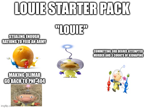 Louie starter pack | LOUIE STARTER PACK; "LOUIE"; STEALING ENOUGH RATIONS TO FEED AN ARMY; COMMITTING 3RD DEGREE ATTEMPTED MURDER AND 3 COUNTS OF KIDNAPING; MAKING OLIMAR GO BACK TO PNF-404 | image tagged in pikmin,starter pack | made w/ Imgflip meme maker