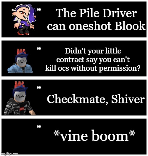 4 undertale textboxes | The Pile Driver can oneshot Blook; Didn't your little contract say you can't kill ocs without permission? Checkmate, Shiver; *vine boom* | image tagged in 4 undertale textboxes | made w/ Imgflip meme maker