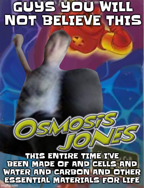 Hehe | GUYS YOU WILL NOT BELIEVE THIS; THIS ENTIRE TIME I'VE BEEN MADE OF AND CELLS AND WATER AND CARBON AND OTHER ESSENTIAL MATERIALS FOR LIFE | image tagged in osmosis jones | made w/ Imgflip meme maker