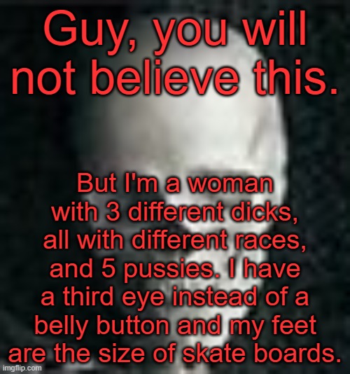 . | Guy, you will not believe this. But I'm a woman with 3 different dicks, all with different races, and 5 pussies. I have a third eye instead of a belly button and my feet are the size of skate boards. | image tagged in skull | made w/ Imgflip meme maker