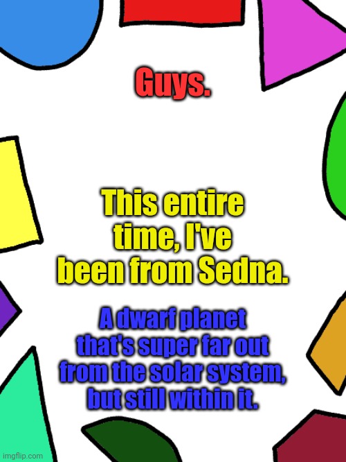 Just Wikipedia it | Guys. This entire time, I've been from Sedna. A dwarf planet that's super far out from the solar system, but still within it. | image tagged in shapes | made w/ Imgflip meme maker