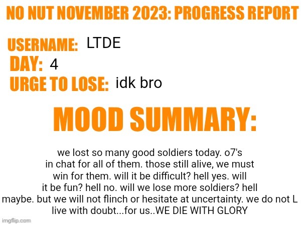 LETS GET HYYYYYYPE | LTDE; 4; idk bro; we lost so many good soldiers today. o7's in chat for all of them. those still alive, we must win for them. will it be difficult? hell yes. will it be fun? hell no. will we lose more soldiers? hell maybe. but we will not flinch or hesitate at uncertainty. we do not L
live with doubt...for us..WE DIE WITH GLORY | image tagged in no nut november 2023 progress report | made w/ Imgflip meme maker