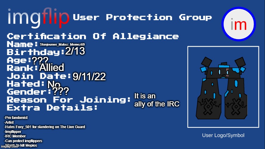 IUPG Certification Of Allegiance | Stonjourner_Makez_Memez69; 2/13; ??? Allied; 9/11/22; No; ??? It is an ally of the IRC; -Pro fandomist
-Artist
-Hates Foxy_501 for slandering on The Lion Guard
-Imgflipper
-IRC Member
-Can protect imgflippers
-Wants to kill Mepios | image tagged in iupg certification of allegiance | made w/ Imgflip meme maker