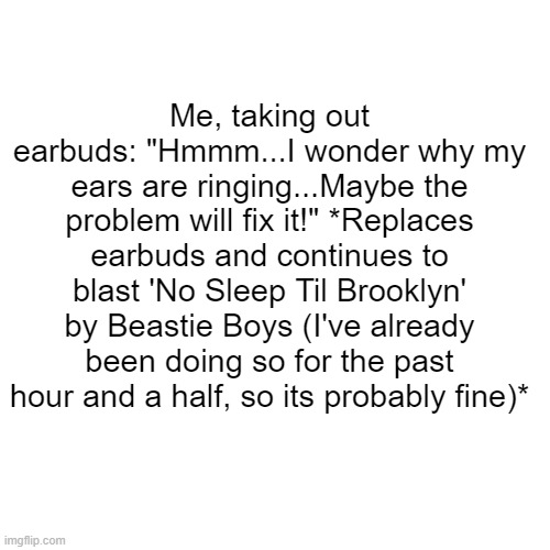 Same song. Same vibe. Every time. | Me, taking out earbuds: "Hmmm...I wonder why my ears are ringing...Maybe the problem will fix it!" *Replaces earbuds and continues to blast 'No Sleep Til Brooklyn' by Beastie Boys (I've already been doing so for the past hour and a half, so its probably fine)* | image tagged in memes,blank transparent square | made w/ Imgflip meme maker