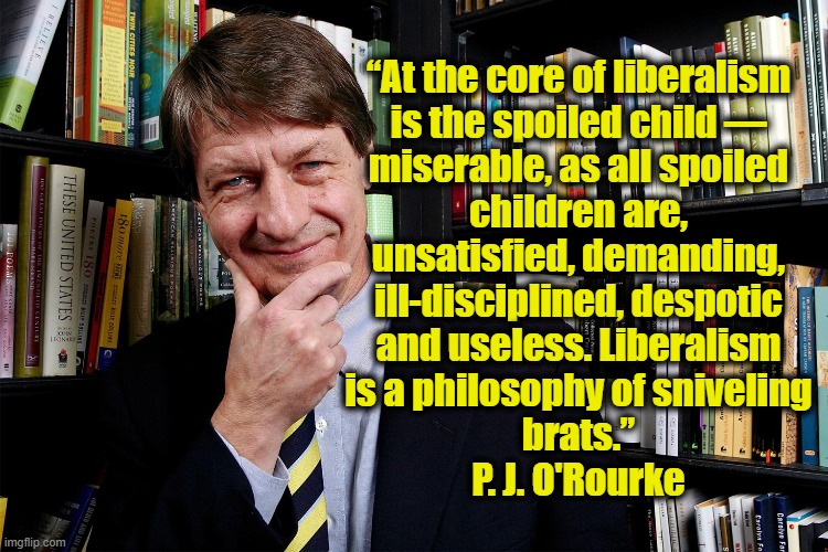 He's not wrong. | “At the core of liberalism
is the spoiled child —
miserable, as all spoiled
children are,
unsatisfied, demanding,
ill-disciplined, despotic
and useless. Liberalism
is a philosophy of sniveling
brats.”
P. J. O'Rourke | image tagged in definition of liberalism,self centered brats | made w/ Imgflip meme maker