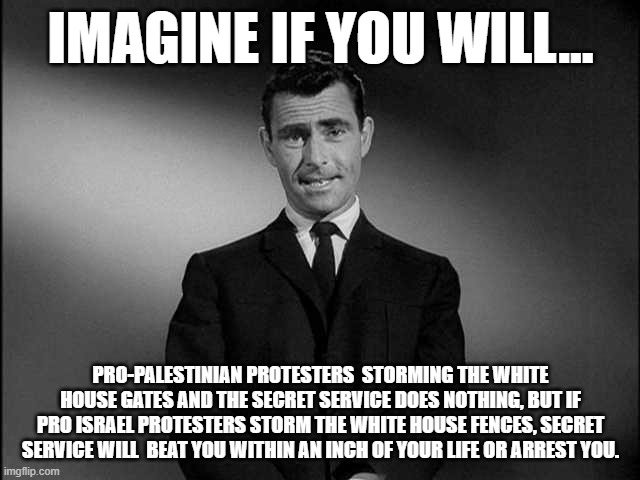 Protesting at the white house tonight, by Pro Palestinian protesters. | IMAGINE IF YOU WILL... PRO-PALESTINIAN PROTESTERS  STORMING THE WHITE HOUSE GATES AND THE SECRET SERVICE DOES NOTHING, BUT IF PRO ISRAEL PROTESTERS STORM THE WHITE HOUSE FENCES, SECRET SERVICE WILL  BEAT YOU WITHIN AN INCH OF YOUR LIFE OR ARREST YOU. | image tagged in rod serling twilight zone,israel,palestine,democrats,white house | made w/ Imgflip meme maker