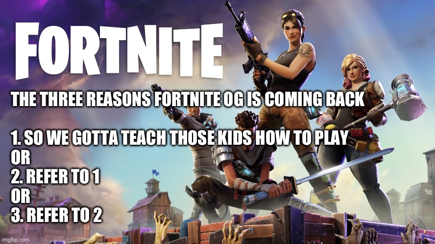 OG Fortnite | THE THREE REASONS FORTNITE OG IS COMING BACK
 
1. SO WE GOTTA TEACH THOSE KIDS HOW TO PLAY
OR
2. REFER TO 1
OR 
3. REFER TO 2 | image tagged in fortnite,video games,funny,fun | made w/ Imgflip meme maker