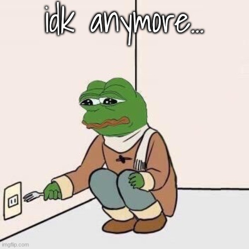 Sad Pepe Suicide | idk anymore... | image tagged in sad pepe suicide | made w/ Imgflip meme maker