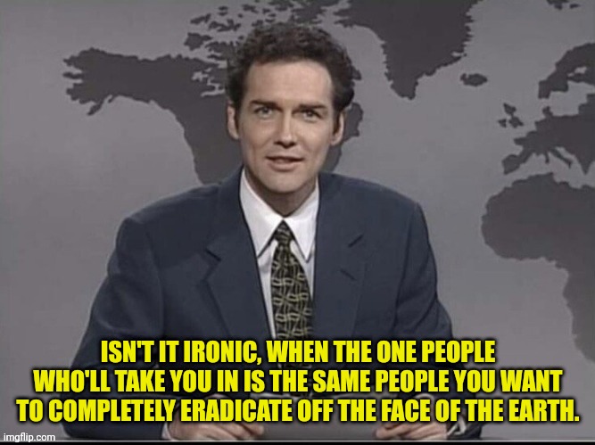Isreal took them in because nobody else wants them and... | ISN'T IT IRONIC, WHEN THE ONE PEOPLE WHO'LL TAKE YOU IN IS THE SAME PEOPLE YOU WANT TO COMPLETELY ERADICATE OFF THE FACE OF THE EARTH. | image tagged in weekend update with norm,israel,jews,palestine,genocide | made w/ Imgflip meme maker