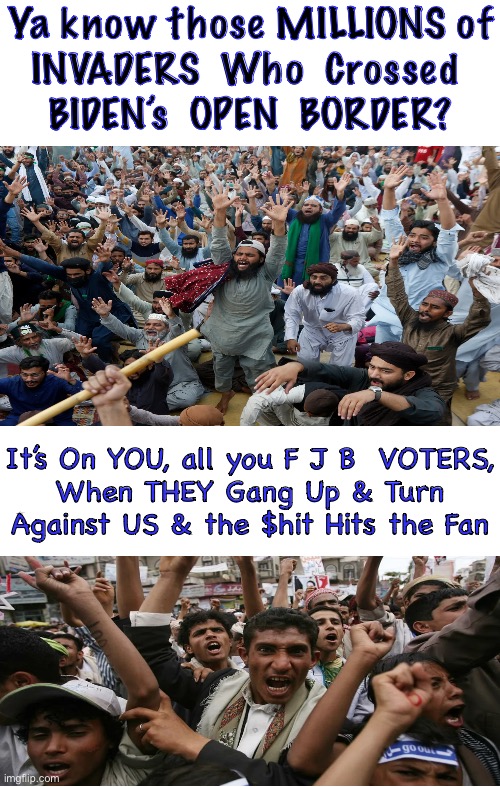 SHTF is On YOU | Ya know those MILLIONS of
INVADERS  Who  Crossed 
BIDEN’s  OPEN  BORDER? It’s On YOU, all you F J B  VOTERS,
When THEY Gang Up & Turn
Against US & the $hit Hits the Fan | image tagged in memes,border,its going to get crazy soon,we all know who is to blame,because they have caused usa to go down the drain | made w/ Imgflip meme maker