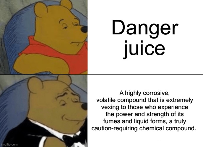 My essays be like | Danger juice; A highly corrosive, volatile compound that is extremely vexing to those who experience the power and strength of its fumes and liquid forms, a truly caution-requiring chemical compound. | image tagged in memes,tuxedo winnie the pooh | made w/ Imgflip meme maker