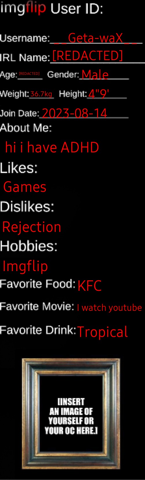 imgflip ID Card | __Geta-waX__; [REDACTED]; [REDACTED]; Male; 36.7kg; 4"9'; 2023-08-14; hi i have ADHD; Games; Rejection; Imgflip; KFC; I watch youtube; Tropical | image tagged in imgflip id card | made w/ Imgflip meme maker