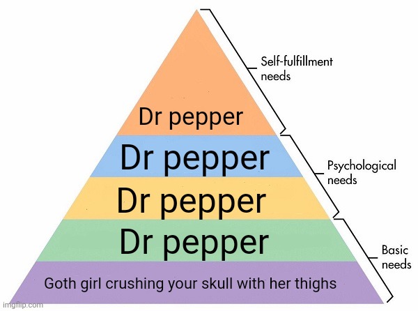 Please do... | Dr pepper; Dr pepper; Dr pepper; Dr pepper; Goth girl crushing your skull with her thighs | image tagged in maslow's hierarchy of needs,funny meme | made w/ Imgflip meme maker