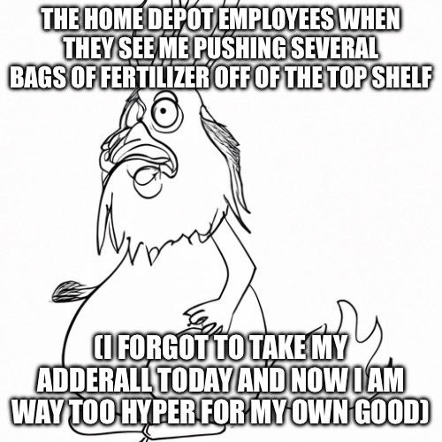 BOOOM!!! HAHAHAHA | THE HOME DEPOT EMPLOYEES WHEN THEY SEE ME PUSHING SEVERAL BAGS OF FERTILIZER OFF OF THE TOP SHELF; (I FORGOT TO TAKE MY ADDERALL TODAY AND NOW I AM WAY TOO HYPER FOR MY OWN GOOD) | image tagged in adhd,home depot,corporate,anticorporate,wagie,dank meme | made w/ Imgflip meme maker