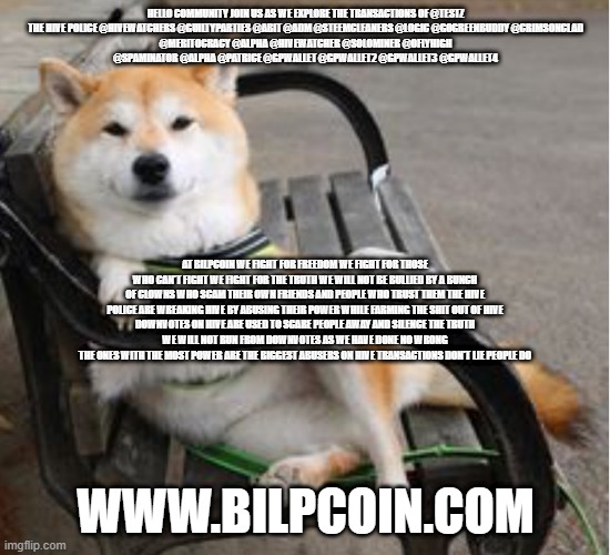 Cool shiba Inu  | HELLO COMMUNITY JOIN US AS WE EXPLORE THE TRANSACTIONS OF @TESTZ

THE HIVE POLICE @HIVEWATCHERS @GUILTYPARTIES @ABIT @ADM @STEEMCLEANERS @LOGIC @GOGREENBUDDY @CRIMSONCLAD @MERITOCRACY @ALPHA @HIVEWATCHER @SOLOMINER @OFLYHIGH @SPAMINATOR @ALPHA @PATRICE @GPWALLET @GPWALLET2 @GPWALLET3 @GPWALLET4; AT BILPCOIN WE FIGHT FOR FREEDOM WE FIGHT FOR THOSE WHO CAN'T FIGHT WE FIGHT FOR THE TRUTH WE WILL NOT BE BULLIED BY A BUNCH OF CLOWNS WHO SCAM THEIR OWN FRIENDS AND PEOPLE WHO TRUST THEM THE HIVE POLICE ARE WREAKING HIVE BY ABUSING THEIR POWER WHILE FARMING THE SHIT OUT OF HIVE
DOWNVOTES ON HIVE ARE USED TO SCARE PEOPLE AWAY AND SILENCE THE TRUTH
WE WILL NOT RUN FROM DOWNVOTES AS WE HAVE DONE NO WRONG
THE ONES WITH THE MOST POWER ARE THE BIGGEST ABUSERS ON HIVE TRANSACTIONS DON'T LIE PEOPLE DO; WWW.BILPCOIN.COM | image tagged in cool shiba inu | made w/ Imgflip meme maker