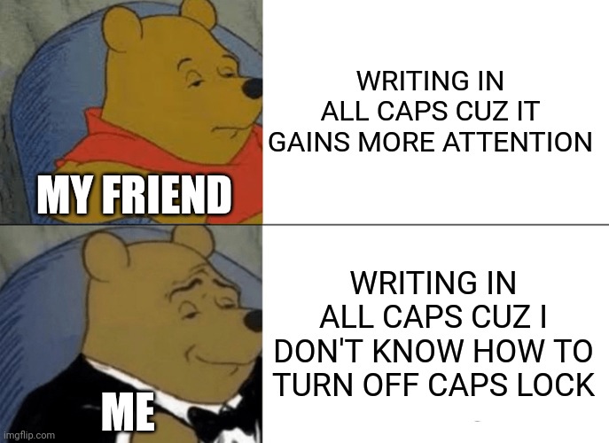 the caps lock effect | WRITING IN ALL CAPS CUZ IT GAINS MORE ATTENTION; MY FRIEND; WRITING IN ALL CAPS CUZ I DON'T KNOW HOW TO TURN OFF CAPS LOCK; ME | image tagged in memes,tuxedo winnie the pooh,jokes,keyboard | made w/ Imgflip meme maker
