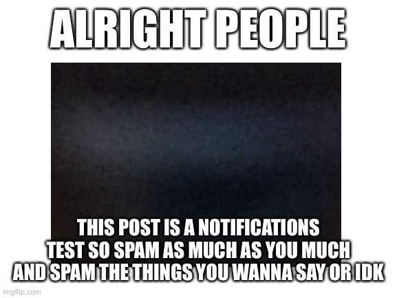 feed me your notifications | ALRIGHT PEOPLE; THIS POST IS A NOTIFICATIONS TEST SO SPAM AS MUCH AS YOU MUCH AND SPAM THE THINGS YOU WANNA SAY OR IDK | image tagged in blank white template | made w/ Imgflip meme maker
