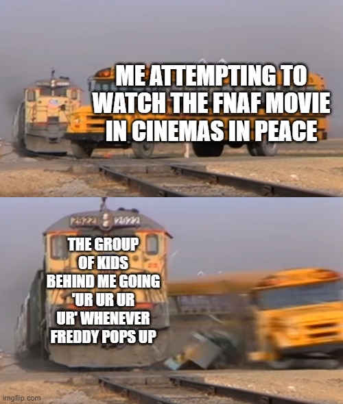 i cried... | ME ATTEMPTING TO WATCH THE FNAF MOVIE IN CINEMAS IN PEACE; THE GROUP OF KIDS BEHIND ME GOING 'UR UR UR UR' WHENEVER FREDDY POPS UP | image tagged in a train hitting a school bus,fnaf,memes,funny,imgflip | made w/ Imgflip meme maker