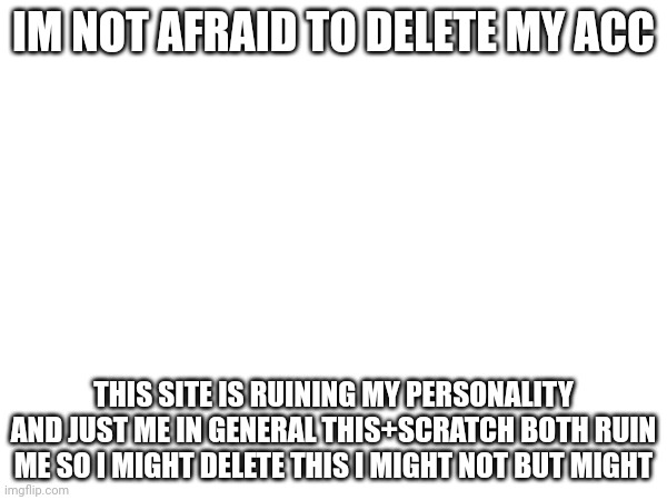 IM NOT AFRAID TO DELETE MY ACC; THIS SITE IS RUINING MY PERSONALITY AND JUST ME IN GENERAL THIS+SCRATCH BOTH RUIN ME SO I MIGHT DELETE THIS I MIGHT NOT BUT MIGHT | image tagged in images | made w/ Imgflip meme maker