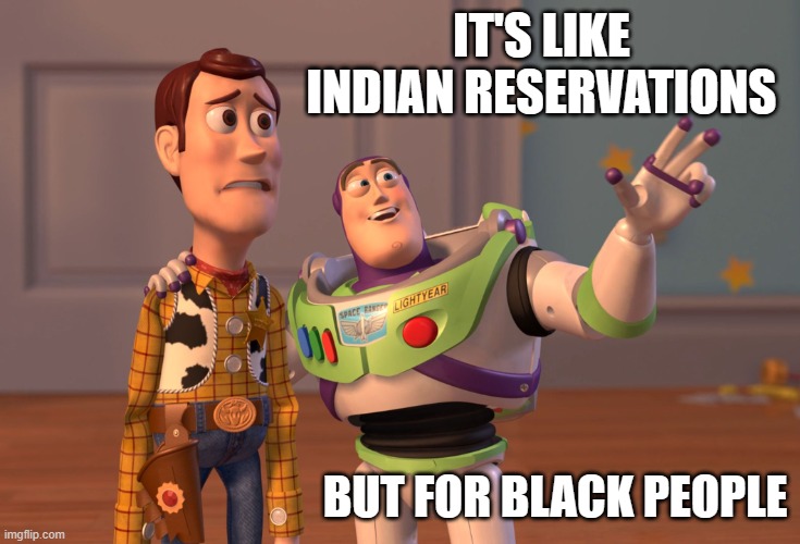 X, X Everywhere Meme | IT'S LIKE INDIAN RESERVATIONS BUT FOR BLACK PEOPLE | image tagged in memes,x x everywhere | made w/ Imgflip meme maker
