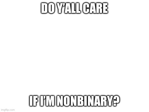 Random ahh question | DO Y’ALL CARE; IF I’M NONBINARY? | made w/ Imgflip meme maker