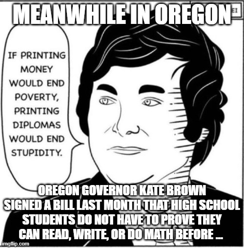 Meanwhile In Oregon | MEANWHILE IN OREGON; OREGON GOVERNOR KATE BROWN SIGNED A BILL LAST MONTH THAT HIGH SCHOOL STUDENTS DO NOT HAVE TO PROVE THEY CAN READ, WRITE, OR DO MATH BEFORE ... | image tagged in meanwhile in oregon | made w/ Imgflip meme maker