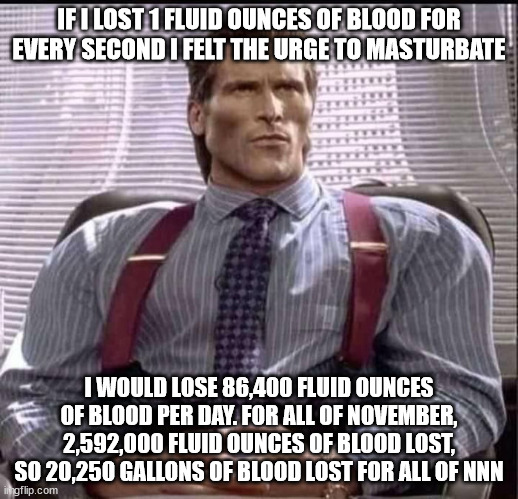 that would be every second of every day LMAO. also /j | IF I LOST 1 FLUID OUNCES OF BLOOD FOR EVERY SECOND I FELT THE URGE TO MASTURBATE; I WOULD LOSE 86,400 FLUID OUNCES OF BLOOD PER DAY. FOR ALL OF NOVEMBER, 2,592,000 FLUID OUNCES OF BLOOD LOST, SO 20,250 GALLONS OF BLOOD LOST FOR ALL OF NNN | image tagged in patrick bateman gigachad | made w/ Imgflip meme maker